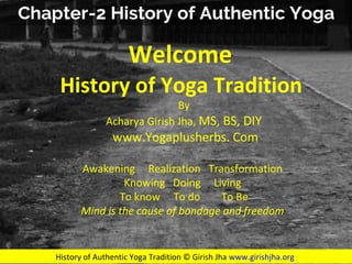 Photo by DonDomingo - Creative Commons Attribution-NonCommercial-ShareAlike License https://www.flickr.com/photos/37679587@N00 Created with Haiku Deck
History of Authentic Yoga Tradition © Girish Jha www.girishjha.org
Welcome
History of Yoga Tradition
By
Acharya Girish Jha, MS, BS, DIY
www.Yogaplusherbs. Com
Awakening Realization Transformation
Knowing Doing Living
To know To do To Be
Mind is the cause of bondage and freedom
 