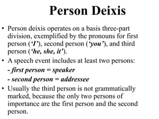 Person Deixis
• Person deixis operates on a basis three-part
division, exemplified by the pronouns for first
person (‘I’), second person (‘you’), and third
person (‘he, she, it’).
• A speech event includes at least two persons:
- first person = speaker
- second person = addressee
• Usually the third person is not grammatically
marked, because the only two persons of
importance are the first person and the second
person.
 