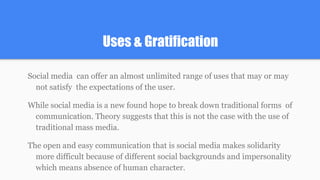 Uses & Gratification
Social media can offer an almost unlimited range of uses that may or may
not satisfy the expectations of the user.
While social media is a new found hope to break down traditional forms of
communication. Theory suggests that this is not the case with the use of
traditional mass media.
The open and easy communication that is social media makes solidarity
more difficult because of different social backgrounds and impersonality
which means absence of human character.
 