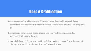 Uses & Gratification
People on social media use it to fill them in on the world around them
relaxation and entertainment sometimes to escape the world that they live
in
Researchers have linked social media use to avoid loneliness and a
development to new habits.
A 2011 Edelman U.S. survey confirmed that 70% of people from the ages of
18-29 view social media as a form of entertainment
 
