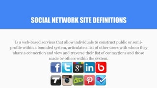 SOCIAL NETWORK SITE DEFINITIONS
Is a web-based services that allow individuals to construct public or semi-
profile within a bounded system, articulate a list of other users with whom they
share a connection and view and traverse their list of connections and those
made by others within the system.
 