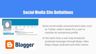 Social Media Site Definitions
Some social media communication sites, such
as Twitter, make it easier for a user to
maintain an anonymous profile.
At the same time, a user may broadcast
produced messages through blogs, video
blogs (vlogs), podcasts and other means.
 