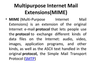Multipurpose Internet Mail
Extensions(MIME)
• MIME (Multi-Purpose Internet Mail
Extensions) is an extension of the original
Internet e-mail protocol that lets people use
the protocol to exchange different kinds of
data files on the Internet: audio, video,
images, application programs, and other
kinds, as well as the ASCII text handled in the
original protocol, the Simple Mail Transport
Protocol (SMTP)
 