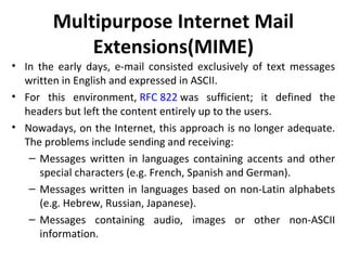 Multipurpose Internet Mail
Extensions(MIME)
• In the early days, e-mail consisted exclusively of text messages
written in English and expressed in ASCII.
• For this environment, RFC 822 was sufficient; it defined the
headers but left the content entirely up to the users.
• Nowadays, on the Internet, this approach is no longer adequate.
The problems include sending and receiving:
– Messages written in languages containing accents and other
special characters (e.g. French, Spanish and German).
– Messages written in languages based on non-Latin alphabets
(e.g. Hebrew, Russian, Japanese).
– Messages containing audio, images or other non-ASCII
information.
 