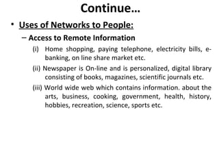 Continue…
• Uses of Networks to People:
– Access to Remote Information
(i) Home shopping, paying telephone, electricity bills, e-
banking, on line share market etc.
(ii) Newspaper is On-line and is personalized, digital library
consisting of books, magazines, scientific journals etc.
(iii) World wide web which contains information. about the
arts, business, cooking, government, health, history,
hobbies, recreation, science, sports etc.
 