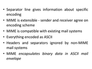 • Separator line gives information about specific
encoding
• MIME is extensible - sender and receiver agree on
encoding scheme
• MIME is compatible with existing mail systems
• Everything encoded as ASCII
• Headers and separators ignored by non-MIME
mail systems
• MIME encapsulates binary data in ASCII mail
envelope
 