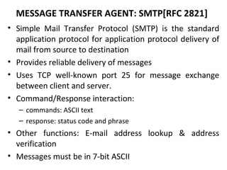 MESSAGE TRANSFER AGENT: SMTP[RFC 2821]
• Simple Mail Transfer Protocol (SMTP) is the standard
application protocol for application protocol delivery of
mail from source to destination
• Provides reliable delivery of messages
• Uses TCP well-known port 25 for message exchange
between client and server.
• Command/Response interaction:
– commands: ASCII text
– response: status code and phrase
• Other functions: E-mail address lookup & address
verification
• Messages must be in 7-bit ASCII
 
