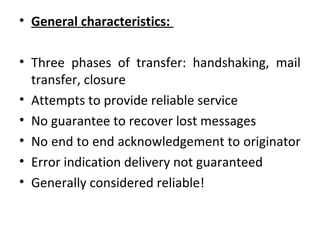 • General characteristics:
• Three phases of transfer: handshaking, mail
transfer, closure
• Attempts to provide reliable service
• No guarantee to recover lost messages
• No end to end acknowledgement to originator
• Error indication delivery not guaranteed
• Generally considered reliable!
 