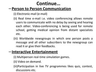 Continue…
–Person to Person Communication
(i) Electronic-mail (e-mail)
(ii) Real time e-mail i.e. video conferencing allows remote
users to communicate with no delay by seeing and hearing
each other. Video-conferencing is being used for remote
school, getting medical opinion from distant specialists
etc.
(iii) Worldwide newsgroups in which one person posts a
message and all other subscribers to the newsgroup can
read it or give their feedbacks.
–Interactive Entertainment
(i) Multiperson real-time simulation games.
(ii) Video on demand.
(iii)Participation in live TV programmes likes quiz, contest,
discussions etc.
 