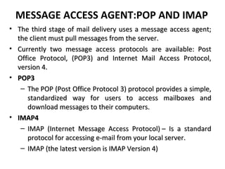 MESSAGE ACCESS AGENT:POP AND IMAP
• The third stage of mail delivery uses a message access agent;The third stage of mail delivery uses a message access agent;
the client must pull messages from the server.the client must pull messages from the server.
• Currently two message access protocols are available: PostCurrently two message access protocols are available: Post
Office Protocol, (POP3) and Internet Mail Access Protocol,Office Protocol, (POP3) and Internet Mail Access Protocol,
version 4.version 4.
• POP3POP3
– The POP (Post Office Protocol 3) protocol provides a simple,The POP (Post Office Protocol 3) protocol provides a simple,
standardized way for users to access mailboxes andstandardized way for users to access mailboxes and
download messages to their computers.download messages to their computers.
• IMAP4IMAP4
– IMAP (Internet Message Access Protocol) – Is a standardIMAP (Internet Message Access Protocol) – Is a standard
protocol for accessing e-mail from your local server.protocol for accessing e-mail from your local server.
– IMAP (the latest version is IMAP Version 4)IMAP (the latest version is IMAP Version 4)
 
