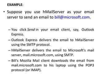 • Suppose you use hMailServer as your email
server to send an email to bill@microsoft.com.
– You click Send in your email client, say, Outlook
Express.
– Outlook Express delivers the email to hMailServer
using the SMTP protocol.
– hMailServer delivers the email to Microsoft's mail
server, mail.microsoft.com, using SMTP.
– Bill's Mozilla Mail client downloads the email from
mail.microsoft.com to his laptop using the POP3
protocol (or IMAP).
EXAMPLE:
 