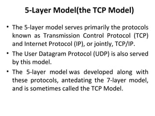 5-Layer Model(the TCP Model)
• The 5-layer model serves primarily the protocols
known as Transmission Control Protocol (TCP)
and Internet Protocol (IP), or jointly, TCP/IP.
• The User Datagram Protocol (UDP) is also served
by this model.
• The 5-layer model was developed along with
these protocols, antedating the 7-layer model,
and is sometimes called the TCP Model.
 