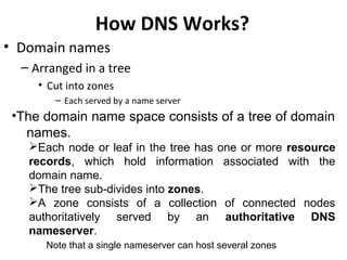 How DNS Works?
• Domain names
– Arranged in a tree
• Cut into zones
– Each served by a name server
•The domain name space consists of a tree of domain
names.
Each node or leaf in the tree has one or more resource
records, which hold information associated with the
domain name.
The tree sub-divides into zones.
A zone consists of a collection of connected nodes
authoritatively served by an authoritative DNS
nameserver.
Note that a single nameserver can host several zones
 