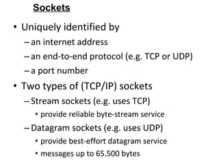 • Uniquely identified by
–an internet address
–an end-to-end protocol (e.g. TCP or UDP)
–a port number
• Two types of (TCP/IP) sockets
–Stream sockets (e.g. uses TCP)
• provide reliable byte-stream service
–Datagram sockets (e.g. uses UDP)
• provide best-effort datagram service
• messages up to 65.500 bytes
Sockets
 