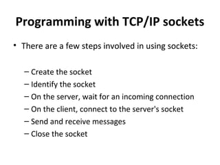 Programming with TCP/IP sockets
• There are a few steps involved in using sockets:
– Create the socket
– Identify the socket
– On the server, wait for an incoming connection
– On the client, connect to the server's socket
– Send and receive messages
– Close the socket
 