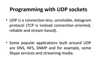 Programming with UDP sockets
• UDP is a connection-less, unreliable, datagram
protocol (TCP is instead connection-oriented,
reliable and stream based).
• Some popular applications built around UDP
are DNS, NFS, SNMP and for example, some
Skype services and streaming media.
 