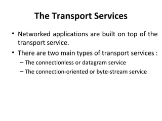 The Transport Services
• Networked applications are built on top of the
transport service.
• There are two main types of transport services :
– The connectionless or datagram service
– The connection-oriented or byte-stream service
 