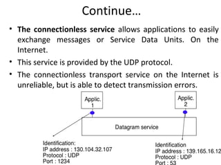 Continue…
• The connectionless service allows applications to easily
exchange messages or Service Data Units. On the
Internet.
• This service is provided by the UDP protocol.
• The connectionless transport service on the Internet is
unreliable, but is able to detect transmission errors.
 