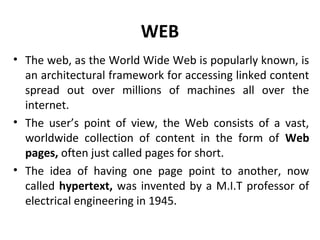 WEB
• The web, as the World Wide Web is popularly known, is
an architectural framework for accessing linked content
spread out over millions of machines all over the
internet.
• The user’s point of view, the Web consists of a vast,
worldwide collection of content in the form of Web
pages, often just called pages for short.
• The idea of having one page point to another, now
called hypertext, was invented by a M.I.T professor of
electrical engineering in 1945.
 