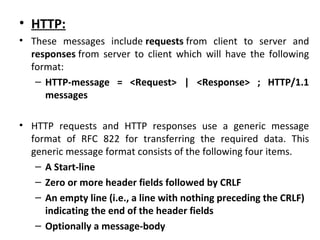 • HTTP:
• These messages include requests from client to server and
responses from server to client which will have the following
format:
– HTTP-message = <Request> | <Response> ; HTTP/1.1
messages
• HTTP requests and HTTP responses use a generic message
format of RFC 822 for transferring the required data. This
generic message format consists of the following four items.
– A Start-line
– Zero or more header fields followed by CRLF
– An empty line (i.e., a line with nothing preceding the CRLF)
indicating the end of the header fields
– Optionally a message-body
 