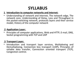 SYLLABUS
1 Introduction to computer networks and Internet:
• Understanding of network and Internet, The network edge, The
network core, Understanding of Delay, Loss and Throughput in
the packet-switching network, protocols layers and their service
model, History of the computer network
2 Application Layer:
• Principles of computer applications, Web and HTTP, E-mail, DNS,
Socket programming with TCP and UDP
3 Transport Layer:
• Introduction and transport layer services, Multiplexing and
Demultiplexing, Connection less transport (UDP), Principles of
reliable data transfer, Connection oriented transport (TCP),
Congestion control.
 