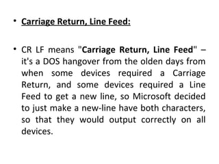 • Carriage Return, Line Feed:
• CR LF means "Carriage Return, Line Feed" –
it's a DOS hangover from the olden days from
when some devices required a Carriage
Return, and some devices required a Line
Feed to get a new line, so Microsoft decided
to just make a new-line have both characters,
so that they would output correctly on all
devices.
 