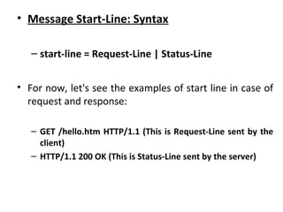 • Message Start-Line: Syntax
– start-line = Request-Line | Status-Line
• For now, let's see the examples of start line in case of
request and response:
– GET /hello.htm HTTP/1.1 (This is Request-Line sent by the
client)
– HTTP/1.1 200 OK (This is Status-Line sent by the server)
 