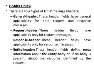 • Header Fields:
• There are four types of HTTP message headers:
– General-header: These header fields have general
applicability for both request and response
messages.
– Request-header: These header fields have
applicability only for request messages.
– Response-header: These header fields have
applicability only for response messages.
– Entity-header: These header fields define meta
information about the entity-body or, if no body is
present, about the resource identified by the
request.
 