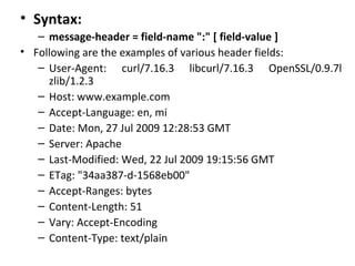 • Syntax:
– message-header = field-name ":" [ field-value ]
• Following are the examples of various header fields:
– User-Agent: curl/7.16.3 libcurl/7.16.3 OpenSSL/0.9.7l
zlib/1.2.3
– Host: www.example.com
– Accept-Language: en, mi
– Date: Mon, 27 Jul 2009 12:28:53 GMT
– Server: Apache
– Last-Modified: Wed, 22 Jul 2009 19:15:56 GMT
– ETag: "34aa387-d-1568eb00"
– Accept-Ranges: bytes
– Content-Length: 51
– Vary: Accept-Encoding
– Content-Type: text/plain
 