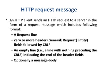 HTTP request message
• An HTTP client sends an HTTP request to a server in the
form of a request message which includes following
format:
– A Request-line
– Zero or more header (General|Request|Entity)
fields followed by CRLF
– An empty line (i.e., a line with nothing preceding the
CRLF) indicating the end of the header fields
– Optionally a message-body
 