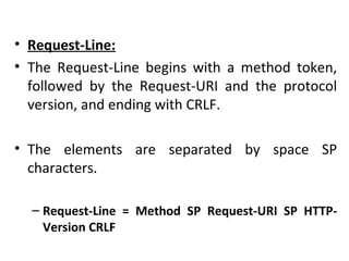 • Request-Line:
• The Request-Line begins with a method token,
followed by the Request-URI and the protocol
version, and ending with CRLF.
• The elements are separated by space SP
characters.
– Request-Line = Method SP Request-URI SP HTTP-
Version CRLF
 