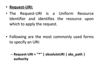 • Request-URI:
• The Request-URI is a Uniform Resource
Identifier and identifies the resource upon
which to apply the request.
• Following are the most commonly used forms
to specify an URI:
– Request-URI = "*" | absoluteURI | abs_path |
authority
 