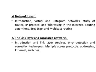 4 Network Layer:
• Introduction, Virtual and Datagram networks, study of
router, IP protocol and addressing in the Internet, Routing
algorithms, Broadcast and Multicast routing
5 The Link layer and Local area networks:
• Introduction and link layer services, error-detection and
correction techniques, Multiple access protocols, addressing,
Ethernet, switches.
 