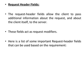 • Request Header Fields:
• The request-header fields allow the client to pass
additional information about the request, and about
the client itself, to the server.
• These fields act as request modifiers.
• Here is a list of some important Request-header fields
that can be used based on the requirement:
 