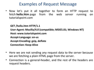 Examples of Request Message
• Now let's put it all together to form an HTTP request to
fetch hello.htm page from the web server running on
tutorialspoint.com
GET /hello.htm HTTP/1.1
User-Agent: Mozilla/4.0 (compatible; MSIE5.01; Windows NT)
Host: www.tutorialspoint.com
Accept-Language: en-us
Accept-Encoding: gzip, deflate
Connection: Keep-Alive
• Here we are not sending any request data to the server because
we are fetching a plain HTML page from the server.
• Connection is a general-header, and the rest of the headers are
request headers.
 