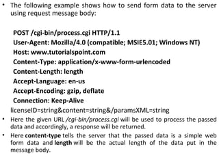 • The following example shows how to send form data to the server
using request message body:
POST /cgi-bin/process.cgi HTTP/1.1
User-Agent: Mozilla/4.0 (compatible; MSIE5.01; Windows NT)
Host: www.tutorialspoint.com
Content-Type: application/x-www-form-urlencoded
Content-Length: length
Accept-Language: en-us
Accept-Encoding: gzip, deflate
Connection: Keep-Alive
licenseID=string&content=string&/paramsXML=string
• Here the given URL /cgi-bin/process.cgi will be used to process the passed
data and accordingly, a response will be returned.
• Here content-type tells the server that the passed data is a simple web
form data and length will be the actual length of the data put in the
message body.
 