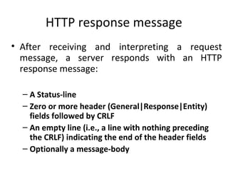 HTTP response message
• After receiving and interpreting a request
message, a server responds with an HTTP
response message:
– A Status-line
– Zero or more header (General|Response|Entity)
fields followed by CRLF
– An empty line (i.e., a line with nothing preceding
the CRLF) indicating the end of the header fields
– Optionally a message-body
 
