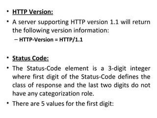 • HTTP Version:
• A server supporting HTTP version 1.1 will return
the following version information:
– HTTP-Version = HTTP/1.1
• Status Code:
• The Status-Code element is a 3-digit integer
where first digit of the Status-Code defines the
class of response and the last two digits do not
have any categorization role.
• There are 5 values for the first digit:
 