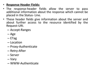 • Response Header Fields:
• The response-header fields allow the server to pass
additional information about the response which cannot be
placed in the Status- Line.
• These header fields give information about the server and
about further access to the resource identified by the
Request-URI.
– Accept-Ranges
– Age
– ETag
– Location
– Proxy-Authenticate
– Retry-After
– Server
– Vary
– WWW-Authenticate
 