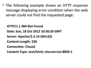 • The following example shows an HTTP response
message displaying error condition when the web
server could not find the requested page:
HTTP/1.1 404 Not Found
Date: Sun, 18 Oct 2012 10:36:20 GMT
Server: Apache/2.2.14 (Win32)
Content-Length: 230
Connection: Closed
Content-Type: text/html; charset=iso-8859-1
 