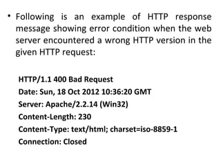 • Following is an example of HTTP response
message showing error condition when the web
server encountered a wrong HTTP version in the
given HTTP request:
HTTP/1.1 400 Bad Request
Date: Sun, 18 Oct 2012 10:36:20 GMT
Server: Apache/2.2.14 (Win32)
Content-Length: 230
Content-Type: text/html; charset=iso-8859-1
Connection: Closed
 