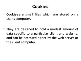 Cookies
• Cookies are small files which are stored on a
user's computer.
• They are designed to hold a modest amount of
data specific to a particular client and website,
and can be accessed either by the web server or
the client computer.
 