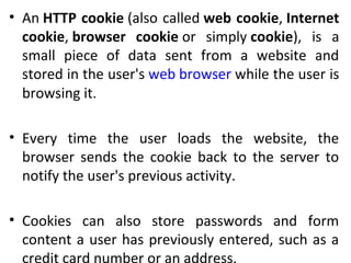 • An HTTP cookie (also called web cookie, Internet
cookie, browser cookie or simply cookie), is a
small piece of data sent from a website and
stored in the user's web browser while the user is
browsing it.
• Every time the user loads the website, the
browser sends the cookie back to the server to
notify the user's previous activity.
• Cookies can also store passwords and form
content a user has previously entered, such as a
 