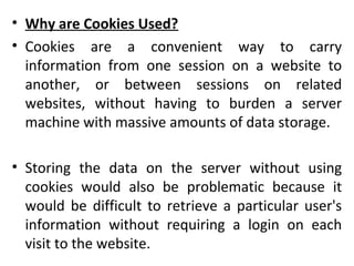 • Why are Cookies Used?
• Cookies are a convenient way to carry
information from one session on a website to
another, or between sessions on related
websites, without having to burden a server
machine with massive amounts of data storage.
• Storing the data on the server without using
cookies would also be problematic because it
would be difficult to retrieve a particular user's
information without requiring a login on each
visit to the website.
 
