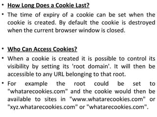• How Long Does a Cookie Last?
• The time of expiry of a cookie can be set when the
cookie is created. By default the cookie is destroyed
when the current browser window is closed.
• Who Can Access Cookies?
• When a cookie is created it is possible to control its
visibility by setting its 'root domain'. It will then be
accessible to any URL belonging to that root.
• For example the root could be set to
"whatarecookies.com" and the cookie would then be
available to sites in "www.whatarecookies.com" or
"xyz.whatarecookies.com" or "whatarecookies.com".
 