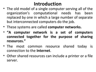 Introduction
• The old model of a single computer serving all of the
organization’s computational needs has been
replaced by one in which a large number of separate
but interconnected computers do the job.
• These systems are called computer networks.
• “A computer network is a set of computers
connected together for the purpose of sharing
resources.”
• The most common resource shared today is
connection to the Internet.
• Other shared resources can include a printer or a file
server.
 