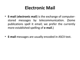 Electronic Mail
• E-mail (electronic mail) is the exchange of computer-
stored messages by telecommunication. (Some
publications spell it email; we prefer the currently
more established spelling of e-mail.)
• E-mail messages are usually encoded in ASCII text.
 