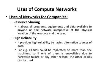 Uses of Compute Networks
• Uses of Networks for Companies:
– Resource Sharing
• It allows all programs, equipments and data available to
anyone on the network irrespective of the physical
location of the resource and the user.
– High Reliability
• It provides high reliability by having alternative sources of
data.
• For e.g. all files could be replicated on more than one
machines, so if one of them is unavailable due to
hardware failure or any other reason, the other copies
can be used.
 