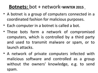 Botnets: bot + network-WINTER 2015
• A botnet is a group of computers connected in a
coordinated fashion for malicious purposes.
• Each computer in a botnet is called a bot.
• These bots form a network of compromised
computers, which is controlled by a third party
and used to transmit malware or spam, or to
launch attacks.
• A network of private computers infected with
malicious software and controlled as a group
without the owners' knowledge, e.g. to send
spam.
 