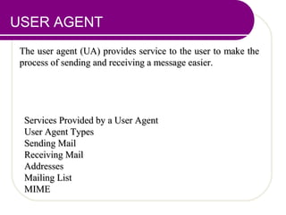 USER AGENT
The user agent (UA) provides service to the user to make theThe user agent (UA) provides service to the user to make the
process of sending and receiving a message easier.process of sending and receiving a message easier.
Services Provided by a User AgentServices Provided by a User Agent
User Agent TypesUser Agent Types
Sending MailSending Mail
Receiving MailReceiving Mail
AddressesAddresses
Mailing ListMailing List
MIMEMIME
 